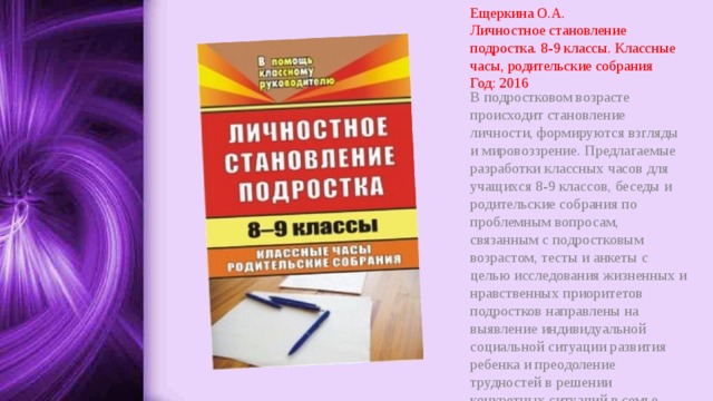 Ещеркина О.А.  Личностное становление подростка. 8-9 классы. Классные часы, родительские собрания  Год: 2016 В подростковом возрасте происходит становление личности, формируются взгляды и мировоззрение. Предлагаемые разработки классных часов для учащихся 8-9 классов, беседы и родительские собрания по проблемным вопросам, связанным с подростковым возрастом, тесты и анкеты с целью исследования жизненных и нравственных приоритетов подростков направлены на выявление индивидуальной социальной ситуации развития ребенка и преодоление трудностей в решении конкретных ситуаций в семье. 