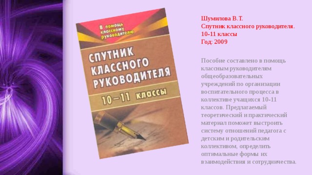 Шумилова В.Т.  Спутник классного руководителя. 10-11 классы  Год: 2009 Пособие составлено в помощь классным руководителям общеобразовательных учреждений по организации воспитательного процесса в коллективе учащихся 10-11 классов. Предлагаемый теоретический и практический материал поможет выстроить систему отношений педагога с детским и родительским коллективом, определить оптимальные формы их взаимодействия и сотрудничества. 