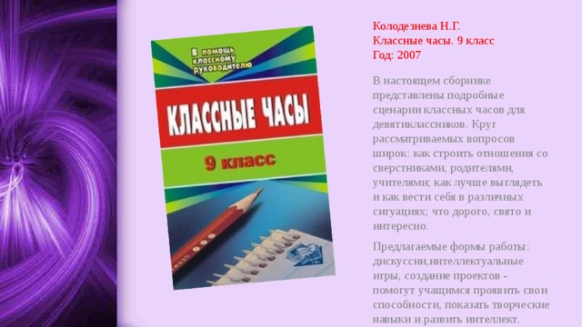 Колодезнева Н.Г.  Классные часы. 9 класс  Год: 2007 В настоящем сборнике представлены подробные сценарии классных часов для девятиклассников. Круг рассматриваемых вопросов широк: как строить отношения со сверстниками, родителями, учителями; как лучше выглядеть и как вести себя в различных ситуациях; что дорого, свято и интересно. Предлагаемые формы работы: дискуссии,интеллектуальные игры, создание проектов - помогут учащимся проявить свои способности, показать творческие навыки и развить интеллект. 