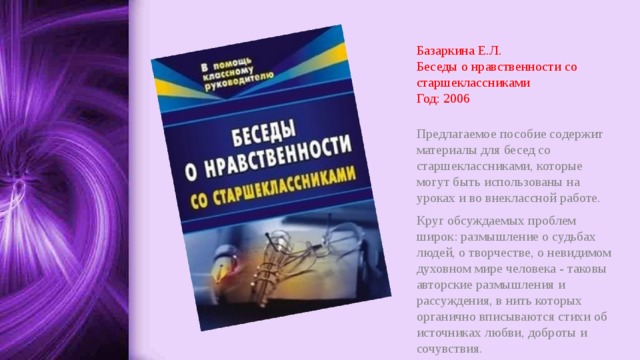 Базаркина Е.Л.  Беседы о нравственности со старшеклассниками  Год: 2006 Предлагаемое пособие содержит материалы для бесед со старшеклассниками, которые могут быть использованы на уроках и во внеклассной работе. Круг обсуждаемых проблем широк: размышление о судьбах людей, о творчестве, о невидимом духовном мире человека - таковы авторские размышления и рассуждения, в нить которых органично вписываются стихи об источниках любви, доброты и сочувствия. 