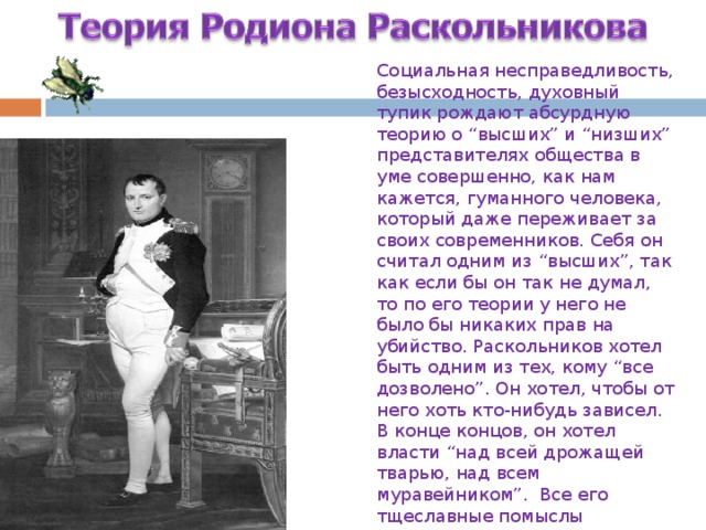 Социальная несправедливость, безысходность, духовный тупик рождают абсурдную теорию о “высших” и “низших” представителях общества в уме совершенно, как нам кажется, гуманного человека, который даже переживает за своих современников. Себя он считал одним из “высших”, так как если бы он так не думал, то по его теории у него не было бы никаких прав на убийство. Раскольников хотел быть одним из тех, кому “все дозволено”. Он хотел, чтобы от него хоть кто-нибудь зависел. В конце концов, он хотел власти “над всей дрожащей тварью, над всем муравейником”. Все его тщеславные помыслы устремляются к Наполеону, в котором он видит сильную личность, правящую толпой … Все его тщеславные помыслы устремляются к Наполеону, в котором он видит сильную личность, правящую толпой…  
