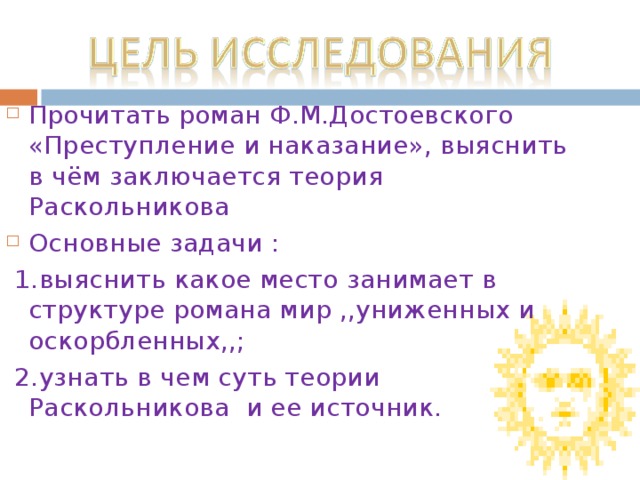 Прочитать роман Ф.М.Достоевского «Преступление и наказание», выяснить в чём заключается теория Раскольникова Основные задачи :  1.выяснить какое место занимает в структуре романа мир ,,униженных и оскорбленных,,;  2.узнать в чем суть теории Раскольникова и ее источник.  