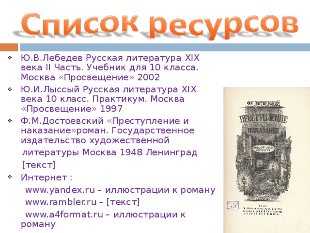 Ю.В.Лебедев Русская литература XIX века II Часть. Учебник для 10 класса. Москва «Просвещение» 2002 Ю.И.Лыссый Русская литература XIX века 10 класс. Практикум. Москва «Просвещение» 1997 Ф.М.Достоевский «Преступление и наказание»роман. Государственное издательство художественной  литературы Москва 1948 Ленинград  [ текст ] Интернет :  www.yandex.ru – иллюстрации к роману  www.rambler.ru – [ текст ]  www.a4format.ru – иллюстрации к роману  