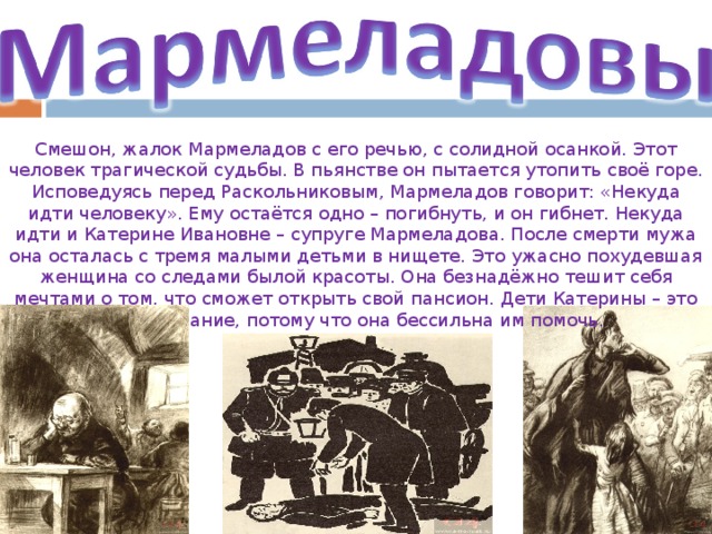 Смешон, жалок Мармеладов с его речью, с солидной осанкой. Этот человек трагической судьбы. В пьянстве он пытается утопить своё горе. Исповедуясь перед Раскольниковым, Мармеладов говорит: «Некуда идти человеку». Ему остаётся одно – погибнуть, и он гибнет. Некуда идти и Катерине Ивановне – супруге Мармеладова. После смерти мужа она осталась с тремя малыми детьми в нищете. Это ужасно похудевшая женщина со следами былой красоты. Она безнадёжно тешит себя мечтами о том, что сможет открыть свой пансион. Дети Катерины – это её страдание, потому что она бессильна им помочь.  