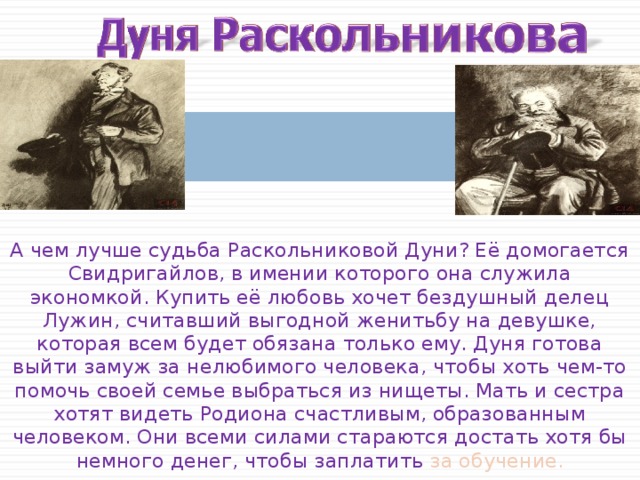 А чем лучше судьба Раскольниковой Дуни? Её домогается Свидригайлов, в имении которого она служила экономкой. Купить её любовь хочет бездушный делец Лужин, считавший выгодной женитьбу на девушке, которая всем будет обязана только ему. Дуня готова выйти замуж за нелюбимого человека, чтобы хоть чем-то помочь своей семье выбраться из нищеты. Мать и сестра хотят видеть Родиона счастливым, образованным человеком. Они всеми силами стараются достать хотя бы немного денег, чтобы заплатить за обучение. 