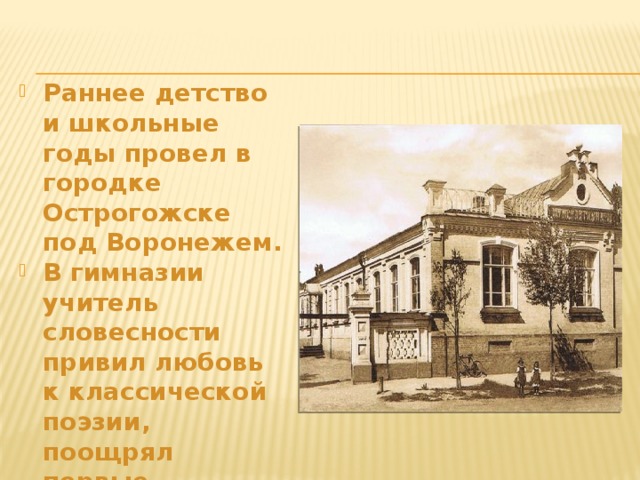Раннее детство и школьные годы провел в городке Острогожске под Воронежем. В гимназии учитель словесности привил любовь к классической поэзии, поощрял первые литературные опыты будущего поэта. 