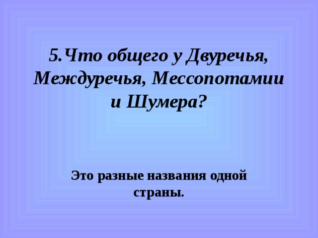 5.Что общего у Двуречья, Междуречья, Мессопотамии и Шумера?   Это разные названия одной страны. 