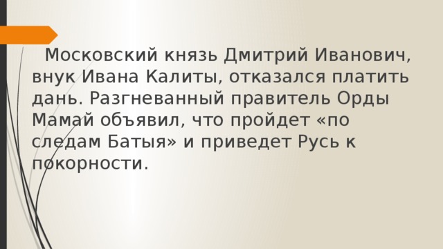       Московский князь Дмитрий Иванович, внук Ивана Калиты, отказался платить дань. Разгневанный правитель Орды Мамай объявил, что пройдет «по следам Батыя» и приведет Русь к покорности.     