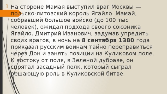 На стороне Мамая выступил враг Москвы — польско-литовский король Ягайло. Мамай, собравший большое войско (до 100 тыс человек), ожидал подхода своего союзника Ягайло. Дмитрий Иванович, задумав упредить своих врагов, в ночь на 8 сентября 1380 года приказал русским воинам тайно переправиться через Дон и занять позиции на Куликовом поле. К востоку от поля, в Зеленой дубраве, он спрятал засадный полк, который сыграл решающую роль в Куликовской битве.    
