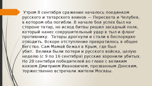  Утром 8 сентября сражение началось поединком русского и татарского воинов — Пересвета и Челубея, в котором оба погибли. В начале боя успех был на стороне татар, но исход битвы решил засадный полк, который нанес сокрушительный удар в тыл и фланг противнику.  Татары дрогнули и стали в беспорядке отходить. Вскоре отступление превратилось в общее бегство. Сам Мамай бежал в Крым, где был убит.  Велики были потери и русского войска, целую неделю (с 9 по 16 сентября) русские хоронили убитых. Но 28 сентября победителей во главе с великим князем Дмитрием Ивановичем, прозванным Донским, торжественно встречали жители Москвы.    