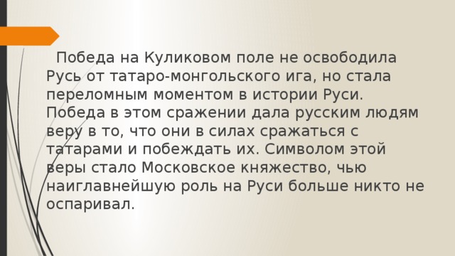         Победа на Куликовом поле не освободила Русь от татаро-монгольского ига, но стала переломным моментом в истории Руси. Победа в этом сражении дала русским людям веру в то, что они в силах сражаться с татарами и побеждать их. Символом этой веры стало Московское княжество, чью наиглавнейшую роль на Руси больше никто не оспаривал. 