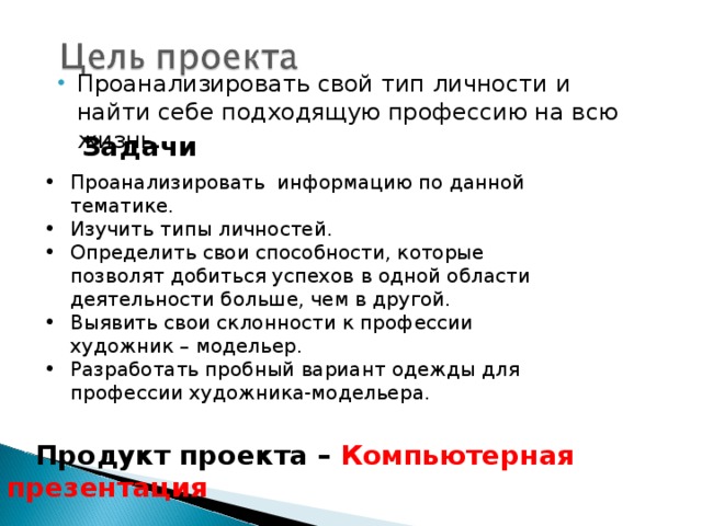 Проанализировать свой тип личности и найти себе подходящую профессию на всю жизнь. Задачи Проанализировать информацию по данной тематике. Изучить типы личностей. Определить свои способности, которые позволят добиться успехов в одной области деятельности больше, чем в другой. Выявить свои склонности к профессии художник – модельер. Разработать пробный вариант одежды для профессии художника-модельера.  Продукт проекта – Компьютерная презентация 