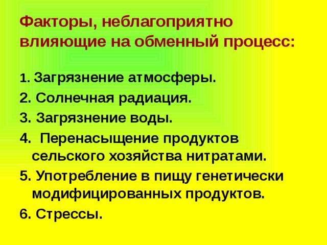 Факторы, неблагоприятно влияющие на обменный процесс: 1.  Загрязнение атмосферы. 2. Солнечная радиация. 3. Загрязнение воды. 4. Перенасыщение продуктов сельского хозяйства нитратами. 5. Употребление в пищу генетически модифицированных продуктов. 6. Стрессы. 