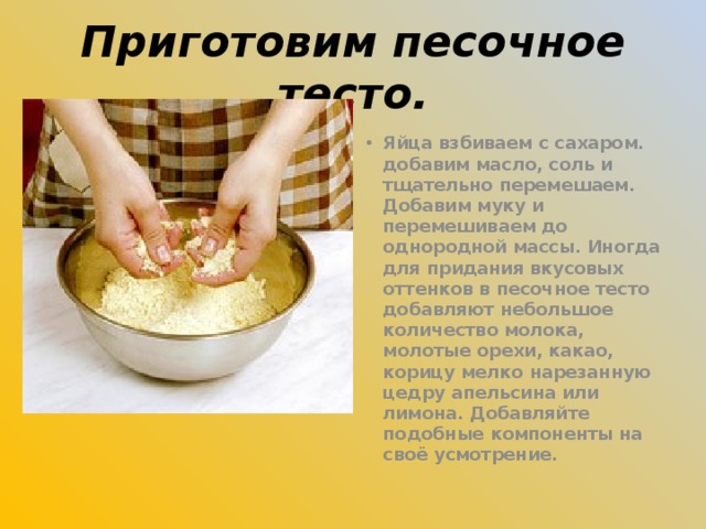 Приготовим песочное тесто. Яйца взбиваем с сахаром. добавим масло, соль и тщательно перемешаем. Добавим муку и перемешиваем до однородной массы. Иногда для придания вкусовых оттенков в песочное тесто добавляют небольшое количество молока, молотые орехи, какао, корицу мелко нарезанную цедру апельсина или лимона. Добавляйте подобные компоненты на своё усмотрение.  