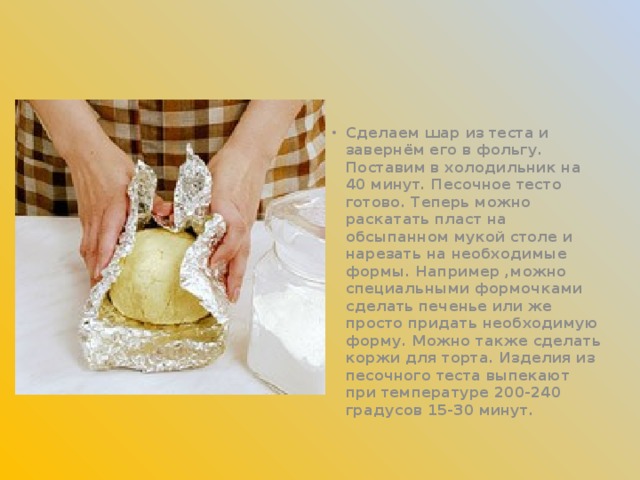 Сделаем шар из теста и завернём его в фольгу. Поставим в холодильник на 40 минут. Песочное тесто готово. Теперь можно раскатать пласт на обсыпанном мукой столе и нарезать на необходимые формы. Например ,можно специальными формочками сделать печенье или же просто придать необходимую форму. Можно также сделать коржи для торта. Изделия из песочного теста выпекают при температуре 200-240 градусов 15-30 минут.  