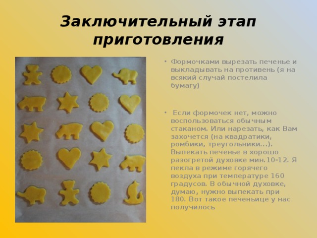 Заключительный этап приготовления Формочками вырезать печенье и выкладывать на противень (я на всякий случай постелила бумагу)    Если формочек нет, можно воспользоваться обычным стаканом. Или нарезать, как Вам захочется (на квадратики, ромбики, треугольники...). Выпекать печенье в хорошо разогретой духовке мин.10-12. Я пекла в режиме горячего воздуха при температуре 160 градусов. В обычной духовке, думаю, нужно выпекать при 180. Вот такое печеньице у нас получилось  