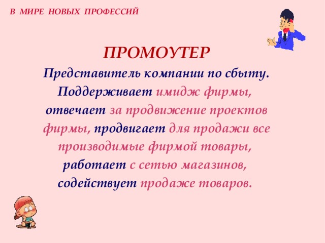 В МИРЕ НОВЫХ ПРОФЕССИЙ П РОМОУТЕР  Представитель компании по сбыту .  П оддерживает  имидж фирмы,   отвечает  за продвижение проектов фирмы,  продвигает  для продажи все производимые фирмой товары,   работает  с сетью магазинов,   содействует  продаже товаров.  
