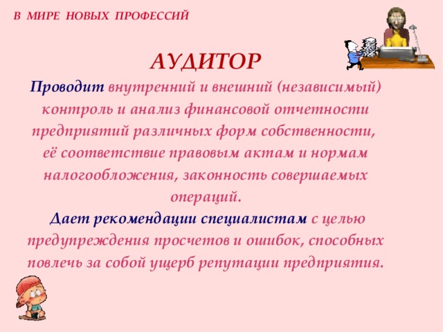 В МИРЕ НОВЫХ ПРОФЕССИЙ АУДИТОР  Проводит внутренний и внешний (независимый) контроль и анализ финансовой отчетности предприятий различных форм собственности,  её соответствие правовым актам и нормам налогообложения, законность совершаемых операций.   Дает рекомендации специалистам  с целью предупреждения просчетов и ошибок, способных повлечь за собой ущерб репутации предприятия. 
