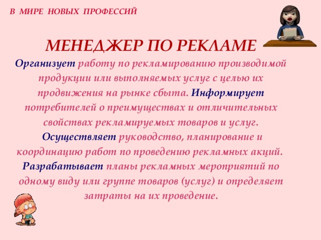 В МИРЕ НОВЫХ ПРОФЕССИЙ МЕНЕДЖЕР ПО РЕКЛАМЕ  Организует  работу по рекламированию производимой продукции или выполняемых услуг с целью их продвижения на рынке сбыта.  Информирует  потребителей о преимуществах и отличительных свойствах рекламируемых товаров и услуг.   Осуществляет  руководство, планирование и координацию работ по проведению рекламных акций.   Разрабатывает  планы рекламных мероприятий по одному виду или группе товаров (услуг) и определяет затраты на их проведение. 