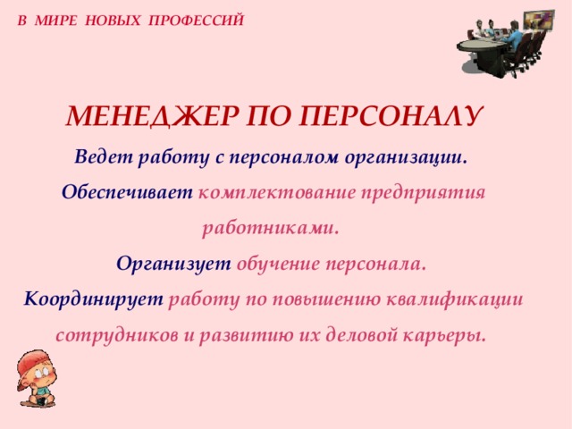 В МИРЕ НОВЫХ ПРОФЕССИЙ МЕНЕДЖЕР ПО ПЕРСОНАЛУ  Ведет работу с персоналом организации.   Обеспечивает  комплектование предприятия работниками.  Организует  обучение персонала.  Координирует  работу по повышению квалификации сотрудников и развитию их деловой карьеры.  