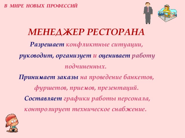 В МИРЕ НОВЫХ ПРОФЕССИЙ МЕНЕДЖЕР РЕСТОРАНА  Разрешает  конфликтные ситуации,   руководит, организует  и  оценивает  работу подчиненных.   Принимает заказы  на проведение банкетов, фуршетов, приемов, презентаций.   Составляет  графики работы персонала, контролирует техническое снабжение.  