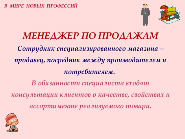 В МИРЕ НОВЫХ ПРОФЕССИЙ МЕНЕДЖЕР  ПО ПРОДАЖАМ  Сотрудник специализированного магазина –  продавец, посредник между производителем и потребителем.  В обязанности специалиста входят консультации клиентов о качестве, свойствах и ассортименте реализуемого товара . 