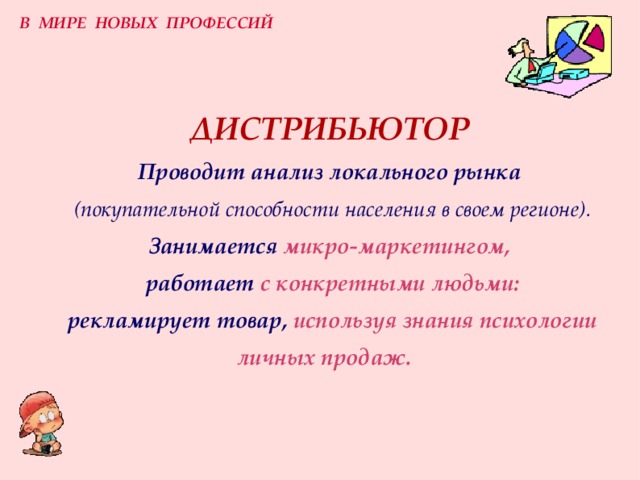 В МИРЕ НОВЫХ ПРОФЕССИЙ ДИСТРИБЬЮТОР  Проводит анализ локального рынка   (покупательной способности населения в своем регионе) .  З анимается  микро-маркетингом,   работает  с конкретными людьми:   рекламирует  товар,  используя знания психологии личных продаж.   