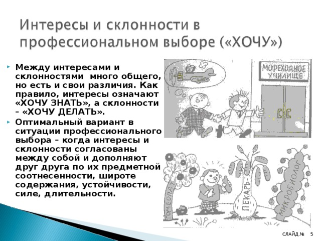 Между интересами и склонностями много общего, но есть и свои различия. Как правило, интересы означают «ХОЧУ ЗНАТЬ», а склонности – «ХОЧУ ДЕЛАТЬ». Оптимальный вариант в ситуации профессионального выбора – когда интересы и склонности согласованы между собой и дополняют друг друга по их предметной соотнесенности, широте содержания, устойчивости, силе, длительности. 4 СЛАЙД № 4 