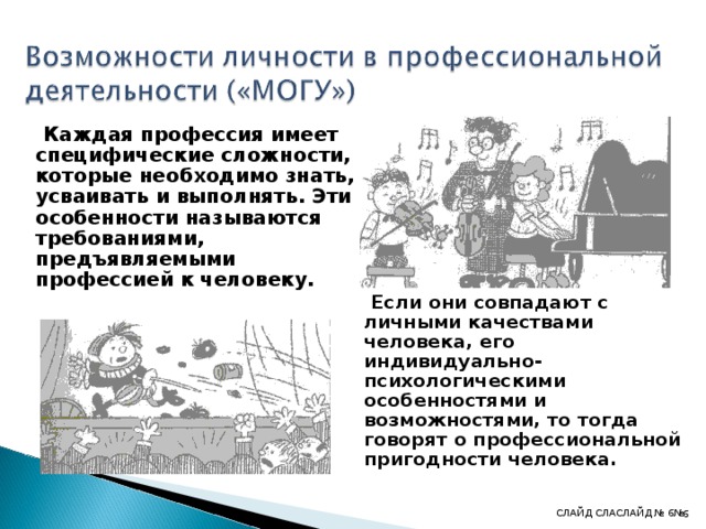  Каждая профессия имеет специфические сложности, которые необходимо знать, усваивать и выполнять. Эти особенности называются требованиями, предъявляемыми профессией к человеку.        Если они совпадают с личными качествами человека, его индивидуально-психологическими особенностями и возможностями, то тогда говорят о профессиональной пригодности человека. СЛАЙД СЛА СЛАЙД № 6 № 4 4 