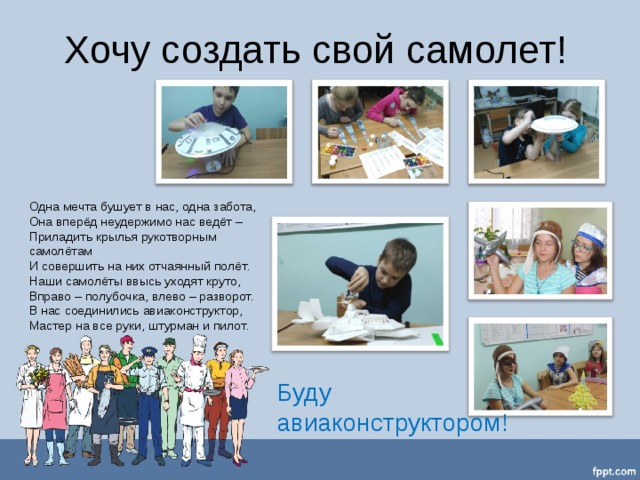 Хочу создать свой самолет!  Одна мечта бушует в нас, одна забота,  Она вперёд неудержимо нас ведёт –  Приладить крылья рукотворным самолётам  И совершить на них отчаянный полёт.  Наши самолёты ввысь уходят круто,  Вправо – полубочка, влево – разворот.  В нас соединились авиаконструктор,  Мастер на все руки, штурман и пилот.   Буду авиаконструктором! 