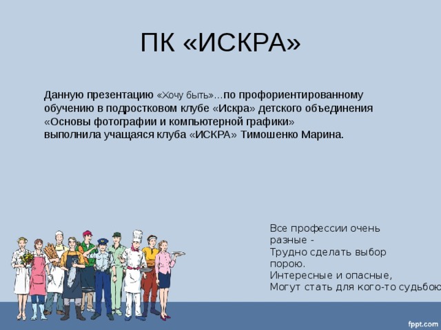 ПК «ИСКРА» Данную презентацию «Хочу быть»… по профориентированному обучению в подростковом клубе «Искра» детского объединения «Основы фотографии и компьютерной графики» выполнила учащаяся клуба «ИСКРА» Тимошенко Марина.  Все профессии очень разные -  Трудно сделать выбор порою.  Интересные и опасные,  Могут стать для кого-то судьбою. 