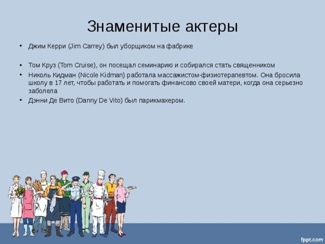 Знаменитые актеры Джим Керри (Jim Carrey) был уборщиком на фабрике  Том Круз (Tom Cruise), он посещал семинарию и собирался стать священником  Николь Кидман (Nicole Kidman) работала массажистом-физиотерапевтом. Она бросила школу в 17 лет, чтобы работать и помогать финансово своей матери, когда она серьезно заболела  Дэнни Де Вито (Danny De Vito) был парикмахером.    