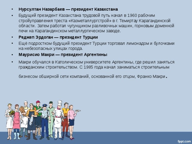 Нурсултан Назарбаев — президент Казахстана Будущий президент Казахстана трудовой путь начал в 1960 рабочим стройуправления треста «Казметаллургстрой» в г. Темиртау Карагандинской области. Затем работал чугунщиком разливочных машин, горновым доменной печи на Карагандинском металлургическом заводе. Реджеп Эрдоган — президент Турции Ещё подростком будущий президент Турции торговал лимонадом и булочками на небезопасных улицах города. Маурисио Макри — президент Аргентины Макри обучался в Католическом университете Аргентины, где решил заняться гражданским строительством. С 1985 года начал заниматься строительным бизнесом обширной сети компаний, основанной его отцом, Франко Макри .    
