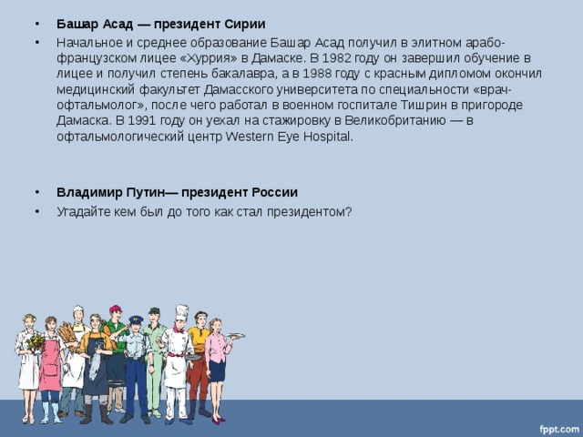 Башар Асад — президент Сирии Начальное и среднее образование Башар Асад получил в элитном арабо-французском лицее «Хуррия» в Дамаске. В 1982 году он завершил обучение в лицее и получил степень бакалавра, а в 1988 году с красным дипломом окончил медицинский факультет Дамасского университета по специальности «врач-офтальмолог», после чего работал в военном госпитале Тишрин в пригороде Дамаска. В 1991 году он уехал на стажировку в Великобританию — в офтальмологический центр Western Eye Hospital.    Владимир Путин— президент России Угадайте кем был до того как стал президентом?   
