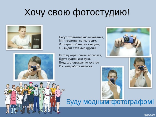 Хочу свою фотостудию! Бегут стремительно мгновенья,  Миг пролетел неповторим.  Фотограф объектив наводит,  Он видит этот мир другим.   Взгляд через линзы аппарата,  Будто художника рука.  Ведь фотография искусство  И с ней работа нелегка.     Буду модным фотографом! 