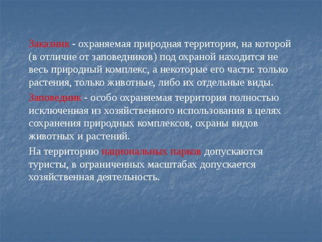 Заказник - охраняемая природная территория, на которой (в отличие от заповедников) под охраной находится не весь природный комплекс, а некоторые его части: только растения, только животные, либо их отдельные виды. Заповедник - особо охраняемая территория полностью исключенная из хозяйственного использования в целях сохранения природных комплексов, охраны видов животных и растений. На территорию национальных парков допускаются туристы, в ограниченных масштабах допускается хозяйственная деятельность. 