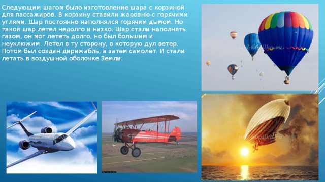 Следующим шагом было изготовление шара с корзиной для пассажиров. В корзину ставили жаровню с горячими углями. Шар постоянно наполнялся горячим дымом. Но такой шар летел недолго и низко. Шар стали наполнять газом, он мог лететь долго, но был большим и неуклюжим. Летел в ту сторону, в которую дул ветер. Потом был создан дирижабль, а затем самолет. И стали летать в воздушной оболочке Земли. 