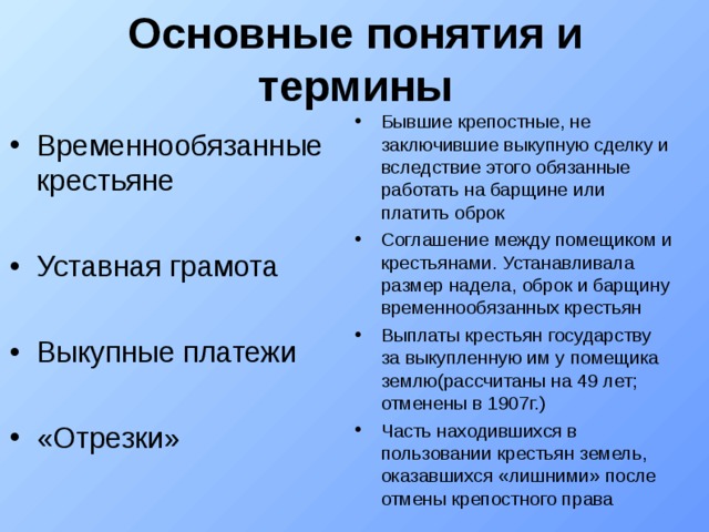 Основные понятия и термины Бывшие крепостные, не заключившие выкупную сделку и вследствие этого обязанные работать на барщине или платить оброк Соглашение между помещиком и крестьянами. Устанавливала размер надела, оброк и барщину временнообязанных крестьян Выплаты крестьян государству за выкупленную им у помещика землю(рассчитаны на 49 лет; отменены в 1907г.)‏ Часть находившихся в пользовании крестьян земель, оказавшихся «лишними» после отмены крепостного права Временнообязанные крестьяне Уставная грамота Выкупные платежи «Отрезки» 