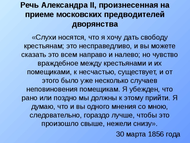 Речь Александра II, произнесенная на приеме московских предводителей дворянства «Слухи носятся, что я хочу дать свободу крестьянам; это несправедливо, и вы можете сказать это всем направо и налево; но чувство враждебное между крестьянами и их помещиками, к несчастью, существует, и от этого было уже несколько случаев неповиновения помещикам. Я убежден, что рано или поздно мы должны к этому прийти. Я думаю, что и вы одного мнения со мною, следовательно, гораздо лучше, чтобы это произошло свыше, нежели снизу». 30 марта 1856 года «Слухи носятся, что я хочу дать свободу крестьянам; это несправедливо, и вы можете сказать это всем направо и налево; но чувство враждебное между крестьянами и их помещиками, к несчастью, существует, и от этого было уже несколько случаев неповиновения помещикам. Я убежден, что рано или поздно мы должны к этому прийти. Я думаю, что и вы одного мнения со мною, следовательно, гораздо лучше, чтобы это произошло свыше, нежели снизу». 30 марта 1856 года 