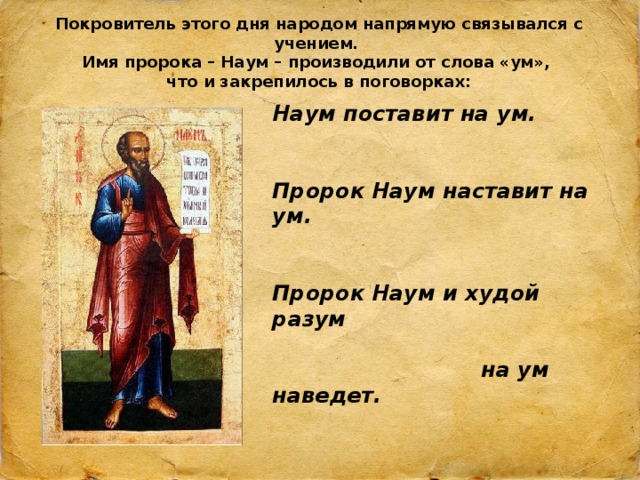 Покровитель этого дня народом напрямую связывался с учением.  Имя пророка – Наум – производили от слова «ум»,  что и закрепилось в поговорках: Наум поставит на ум.   Пророк Наум наставит на ум.   Пророк Наум и худой разум    на ум наведет. 20.12.18 http://aida.ucoz.ru  