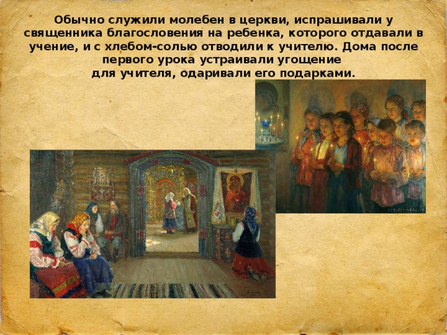 Обычно служили молебен в церкви, испрашивали у священника благословения на ребенка, которого отдавали в учение, и с хлебом-солью отводили к учителю. Дома после первого урока устраивали угощение  для учителя, одаривали его подарками. 