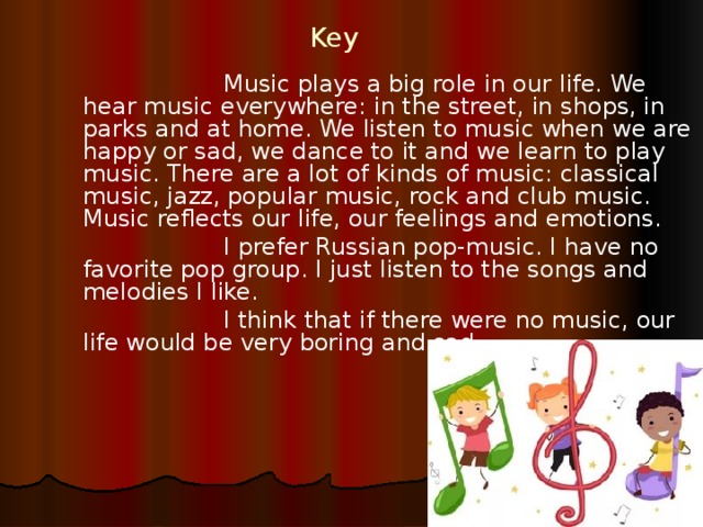 Key   Music plays a big role in our life. We hear music everywhere: in the street, in shops, in parks and at home. We listen to music when we are happy or sad, we dance to it and we learn to play music. There are a lot of kinds of music: classical music, jazz, popular music, rock and club music. Music reflects our life, our feelings and emotions.   I prefer Russian pop-music. I have no favorite pop group. I just listen to the songs and melodies I like.   I think that if there were no music, our life would be very boring and sad. 