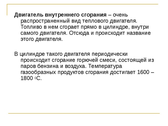 Двигатель внутреннего сгорания – очень распространенный вид теплового двигателя. Топливо в нем сгорает прямо в цилиндре, внутри самого двигателя. Отсюда и происходит название этого двигателя. В цилиндре такого двигателя периодически происходит сгорание горючей смеси, состоящей из паров бензина и воздуха. Температура газообразных продуктов сгорания достигает 1600 – 1800 0 С. 