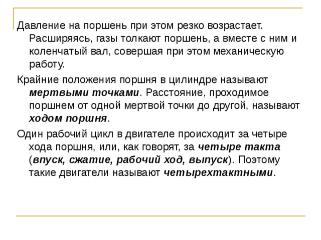 Давление на поршень при этом резко возрастает. Расширяясь, газы толкают поршень, а вместе с ним и коленчатый вал, совершая при этом механическую работу. Крайние положения поршня в цилиндре называют мертвыми точками . Расстояние, проходимое поршнем от одной мертвой точки до другой, называют ходом поршня . Один рабочий цикл в двигателе происходит за четыре хода поршня, или, как говорят, за четыре такта ( впуск, сжатие, рабочий ход, выпуск ). Поэтому такие двигатели называют четырехтактными . 