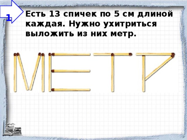  1 Есть 13 спичек по 5 см длиной каждая. Нужно ухитриться выложить из них метр.   
