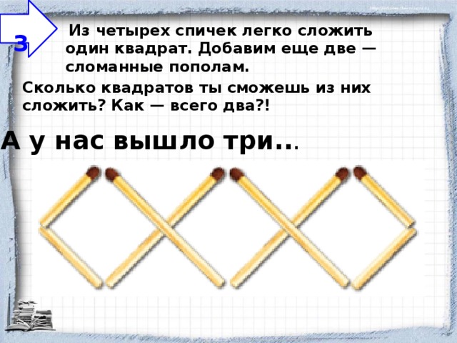  3   Из четырех спичек легко сложить один квадрат. Добавим еще две — сломанные пополам.   Сколько квадратов ты сможешь из них сложить? Как — всего два?! А у нас вышло три.. . 