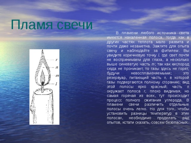 Пламя свечи                               В пламени любого источника света имеется накаленная полоса, тогда как в других частях теплота мало развита и почти даже незаметна. Зажгите для опыта свечу и наблюдайте за фитилем. Вы увидите коричневую точку l, где свет почти не воспринимаем для глаза, а несколько выше синеватую часть m ; так как кислород сюда не проникает, то газы здесь не горят, будучи невоспламеняемыми; это резервуар, питающий часть n, в которой газы подвергаются полному сгоранию; вид этой полосы ярко красный; часть n окружает полоса r , плохо видимая, но самая горячая из всех, тут происходит процесс полного сжигания углерода. В пламени свечи различить отдельные полосы очень легко. Но для того, чтобы установить разницы температур в этих полосах, необходимо проделать ряд опытов, кстати сказать, совсем безопасных. 