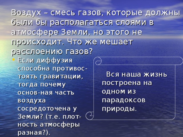 Воздух – смесь газов, которые должны были бы располагаться слоями в атмосфере Земли, но этого не происходит. Что же мешает расслоению газов? Если диффузия способна противос-тоять гравитации, тогда почему основ-ная часть воздуха сосредоточена у Земли? (т.е. плот-ность атмосферы разная?).  Вся наша жизнь построена на одном из парадоксов природы. 