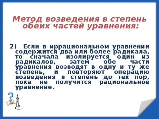   Метод возведения в степень обеих частей уравнения:   2) Если в иррациональном уравнении содержится два или более радикала, то сначала изолируется один из радикалов, затем обе части уравнения возводят в одну и ту же степень, и повторяют операцию возведения в степень до тех пор, пока не получится рациональное уравнение. 