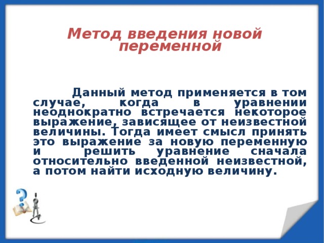  Метод введения новой переменной        Данный метод применяется в том случае, когда в уравнении неоднократно встречается некоторое выражение, зависящее от неизвестной величины. Тогда имеет смысл принять это выражение за новую переменную и решить уравнение сначала относительно введенной неизвестной, а потом найти исходную величину.  